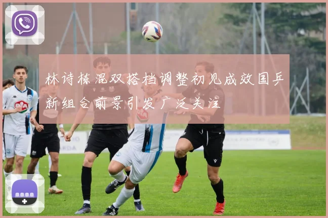 林诗栋混双搭档调整初见成效国乒新组合前景引发广泛关注
