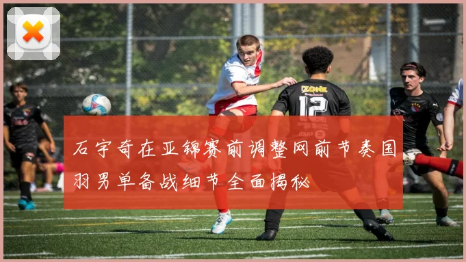 石宇奇在亚锦赛前调整网前节奏国羽男单备战细节全面揭秘