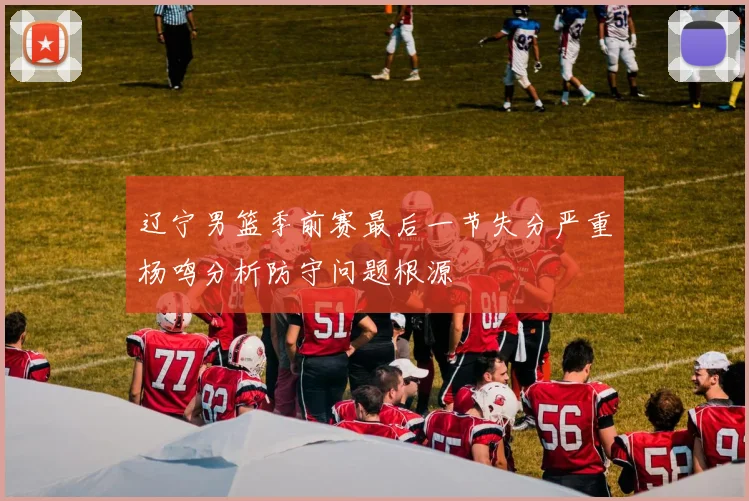 辽宁男篮季前赛最后一节失分严重杨鸣分析防守问题根源
