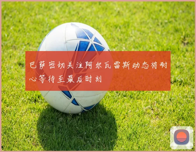 巴萨密切关注阿尔瓦雷斯动态将耐心等待至最后时刻
