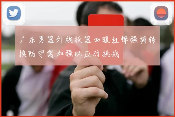 广东男篮外线投篮回暖杜锋强调转换防守需加强以应对挑战