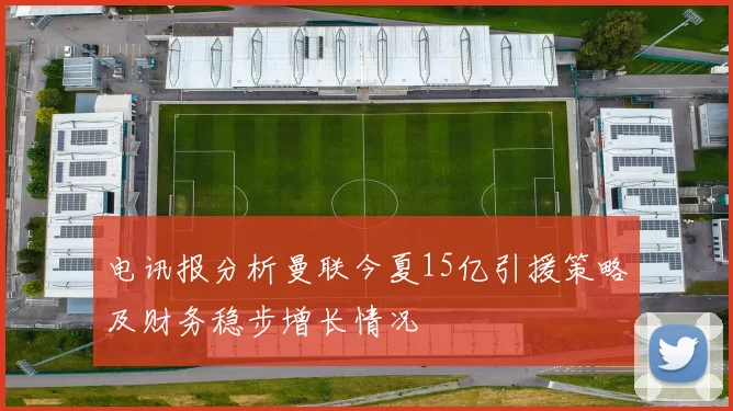 电讯报分析曼联今夏15亿引援策略及财务稳步增长情况
