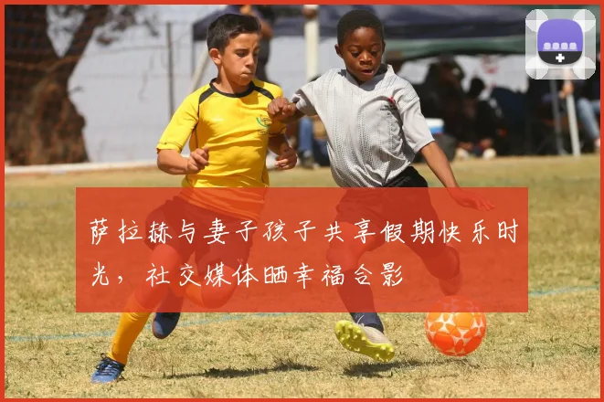萨拉赫与妻子孩子共享假期快乐时光，社交媒体晒幸福合影