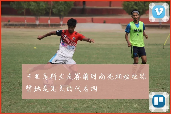 卡里乌斯女友赛前时尚亮相粉丝称赞她是完美的代名词