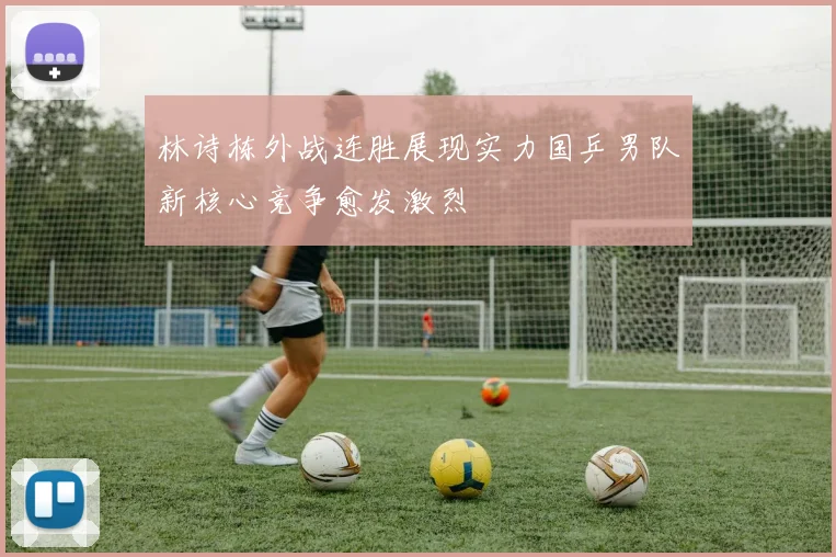 林诗栋外战连胜展现实力国乒男队新核心竞争愈发激烈
