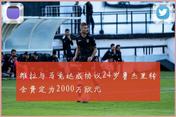 维拉与马竞达成协议24岁鲁杰里转会费定为2000万欧元