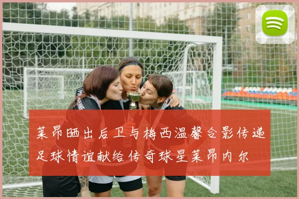 莱昂晒出后卫与梅西温馨合影传递足球情谊献给传奇球星莱昂内尔