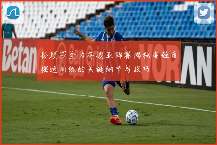 孙颖莎全力备战亚锦赛揭秘高强度摆速训练的关键细节与技巧